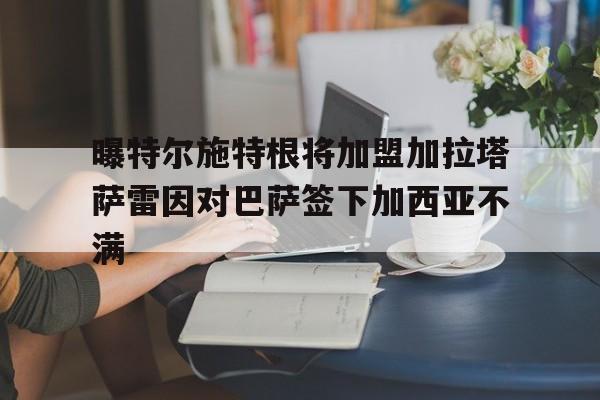 曝特尔施特根将加盟加拉塔萨雷因对巴萨签下加西亚不满的简单介绍 第1张 曝特尔施特根将加盟加拉塔萨雷因对巴萨签下加西亚不满的简单介绍 第1张
