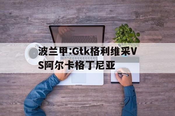 关于波兰甲:Gtk格利维采VS阿尔卡格丁尼亚的信息  第1张