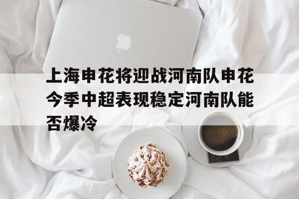 包含上海申花将迎战河南队申花今季中超表现稳定河南队能否爆冷的词条 第1张 包含上海申花将迎战河南队申花今季中超表现稳定河南队能否爆冷的词条 第1张
