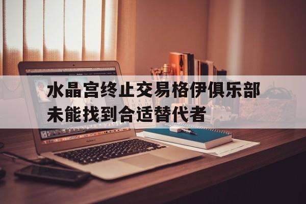 关于水晶宫终止交易格伊俱乐部未能找到合适替代者的信息