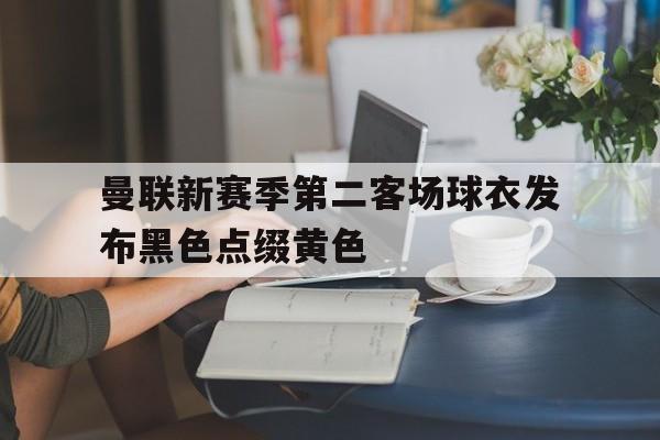 关于曼联新赛季第二客场球衣发布黑色点缀黄色的信息 第1张 关于曼联新赛季第二客场球衣发布黑色点缀黄色的信息 第1张