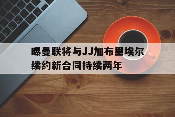 包含曝曼联将与JJ加布里埃尔续约新合同持续两年的词条 第1张 包含曝曼联将与JJ加布里埃尔续约新合同持续两年的词条 第1张