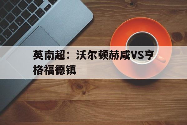 包含英南超:沃尔顿赫咸VS亨格福德镇的词条 第1张 包含英南超:沃尔顿赫咸VS亨格福德镇的词条 第1张