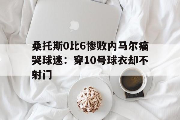 桑托斯0比6惨败内马尔痛哭球迷:穿10号球衣却不射门的简单介绍 第1张 桑托斯0比6惨败内马尔痛哭球迷:穿10号球衣却不射门的简单介绍 第1张