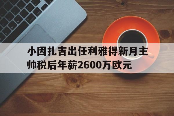关于小因扎吉出任利雅得新月主帅税后年薪2600万欧元的信息 第1张 关于小因扎吉出任利雅得新月主帅税后年薪2600万欧元的信息 第1张