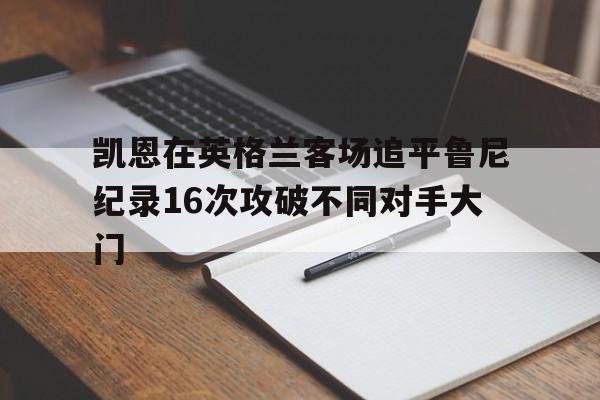 包含凯恩在英格兰客场追平鲁尼纪录16次攻破不同对手大门的词条 第1张 包含凯恩在英格兰客场追平鲁尼纪录16次攻破不同对手大门的词条 第1张