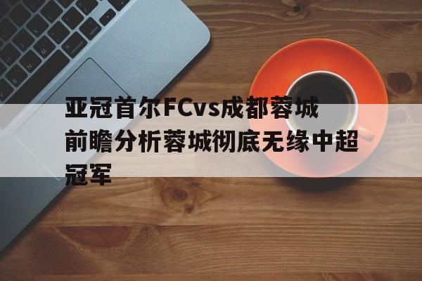 亚冠首尔FCvs成都蓉城前瞻分析蓉城彻底无缘中超冠军的简单介绍