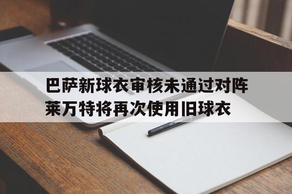 巴萨新球衣审核未通过对阵莱万特将再次使用旧球衣的简单介绍 第1张 巴萨新球衣审核未通过对阵莱万特将再次使用旧球衣的简单介绍 第1张